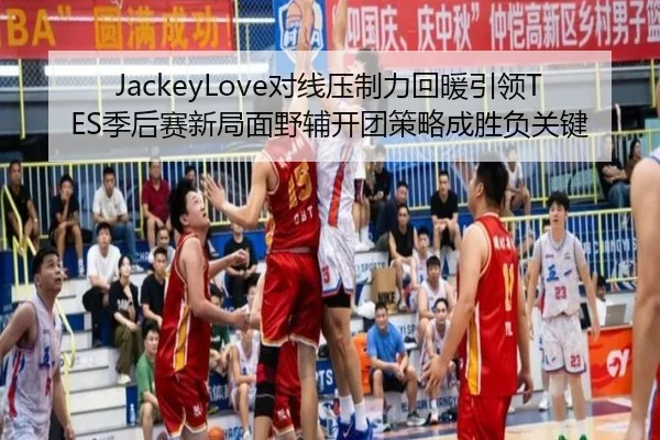 JackeyLove对线压制力回暖引领TES季后赛新局面野辅开团策略成胜负关键