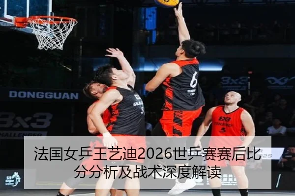 法国女乒王艺迪2026世乒赛赛后比分分析及战术深度解读