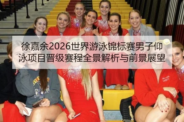 徐嘉余2026世界游泳锦标赛男子仰泳项目晋级赛程全景解析与前景展望